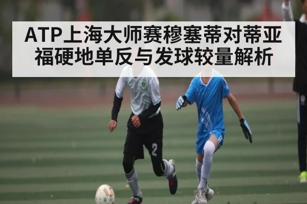 ATP上海大师赛穆塞蒂对蒂亚福硬地单反与发球较量解析