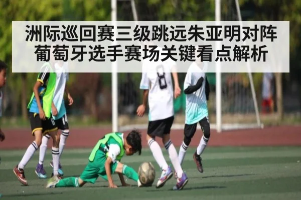 洲际巡回赛三级跳远朱亚明对阵葡萄牙选手赛场关键看点解析