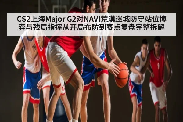 CS2上海Major G2对NAVI荒漠迷城防守站位博弈与残局指挥从开局布防到赛点复盘完整拆解